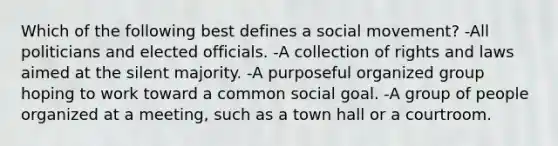 Which of the following best defines a social movement? -All politicians and elected officials. -A collection of rights and laws aimed at the silent majority. -A purposeful organized group hoping to work toward a common social goal. -A group of people organized at a meeting, such as a town hall or a courtroom.