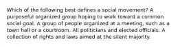 Which of the following best defines a social movement? A purposeful organized group hoping to work toward a common social goal. A group of people organized at a meeting, such as a town hall or a courtroom. All politicians and elected officials. A collection of rights and laws aimed at the silent majority.