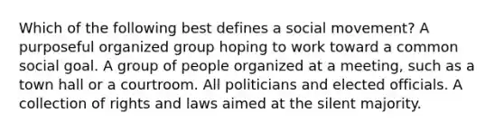 Which of the following best defines a social movement? A purposeful organized group hoping to work toward a common social goal. A group of people organized at a meeting, such as a town hall or a courtroom. All politicians and elected officials. A collection of rights and laws aimed at the silent majority.