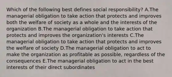 Which of the following best defines social​ responsibility? A.The managerial obligation to take action that protects and improves both the welfare of society as a whole and the interests of the organization B.The managerial obligation to take action that protects and improves the​ organization's interests C.The managerial obligation to take action that protects and improves the welfare of society D.The managerial obligation to act to make the organization as profitable as​ possible, regardless of the consequences E.The managerial obligation to act in the best interests of their direct subordinates