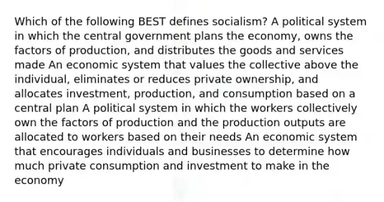 Which of the following BEST defines socialism? A political system in which the central government plans the economy, owns the factors of production, and distributes the goods and services made An economic system that values the collective above the individual, eliminates or reduces private ownership, and allocates investment, production, and consumption based on a central plan A political system in which the workers collectively own the factors of production and the production outputs are allocated to workers based on their needs An economic system that encourages individuals and businesses to determine how much private consumption and investment to make in the economy