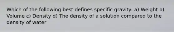 Which of the following best defines specific gravity: a) Weight b) Volume c) Density d) The density of a solution compared to the density of water