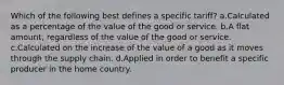 Which of the following best defines a specific tariff? a.Calculated as a percentage of the value of the good or service. b.A flat amount, regardless of the value of the good or service. c.Calculated on the increase of the value of a good as it moves through the supply chain. d.Applied in order to benefit a specific producer in the home country.