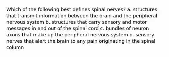 Which of the following best defines spinal nerves? a. structures that transmit information between the brain and the peripheral nervous system b. structures that carry sensory and motor messages in and out of the spinal cord c. bundles of neuron axons that make up the peripheral nervous system d. sensory nerves that alert the brain to any pain originating in the spinal column