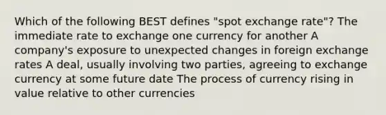 Which of the following BEST defines "spot exchange rate"? The immediate rate to exchange one currency for another A company's exposure to unexpected changes in foreign exchange rates A deal, usually involving two parties, agreeing to exchange currency at some future date The process of currency rising in value relative to other currencies