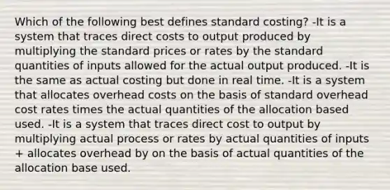 Which of the following best defines standard costing? -It is a system that traces direct costs to output produced by multiplying the standard prices or rates by the standard quantities of inputs allowed for the actual output produced. -It is the same as actual costing but done in real time. -It is a system that allocates overhead costs on the basis of standard overhead cost rates times the actual quantities of the allocation based used. -It is a system that traces direct cost to output by multiplying actual process or rates by actual quantities of inputs + allocates overhead by on the basis of actual quantities of the allocation base used.