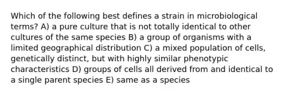 Which of the following best defines a strain in microbiological terms? A) a pure culture that is not totally identical to other cultures of the same species B) a group of organisms with a limited geographical distribution C) a mixed population of cells, genetically distinct, but with highly similar phenotypic characteristics D) groups of cells all derived from and identical to a single parent species E) same as a species