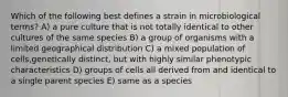 Which of the following best defines a strain in microbiological terms? A) a pure culture that is not totally identical to other cultures of the same species B) a group of organisms with a limited geographical distribution C) a mixed population of cells,genetically distinct, but with highly similar phenotypic characteristics D) groups of cells all derived from and identical to a single parent species E) same as a species