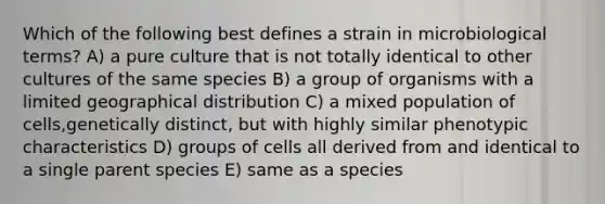 Which of the following best defines a strain in microbiological terms? A) a pure culture that is not totally identical to other cultures of the same species B) a group of organisms with a limited geographical distribution C) a mixed population of cells,genetically distinct, but with highly similar phenotypic characteristics D) groups of cells all derived from and identical to a single parent species E) same as a species