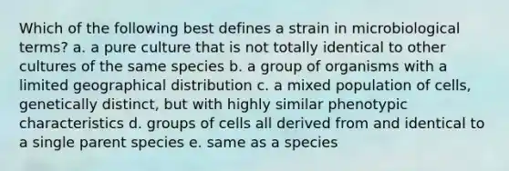 Which of the following best defines a strain in microbiological terms? a. a pure culture that is not totally identical to other cultures of the same species b. a group of organisms with a limited geographical distribution c. a mixed population of cells, genetically distinct, but with highly similar phenotypic characteristics d. groups of cells all derived from and identical to a single parent species e. same as a species