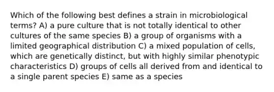 Which of the following best defines a strain in microbiological terms? A) a pure culture that is not totally identical to other cultures of the same species B) a group of organisms with a limited geographical distribution C) a mixed population of cells, which are genetically distinct, but with highly similar phenotypic characteristics D) groups of cells all derived from and identical to a single parent species E) same as a species