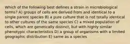 Which of the following best defines a strain in microbiological terms? A) groups of cells are derived from and identical to a single parent species B) a pure culture that is not totally identical to other cultures of the same species C) a mixed population of cells, which are genetically distinct, but with highly similar phenotypic characteristics D) a group of organisms with a limited geographic distribution E) same as a species