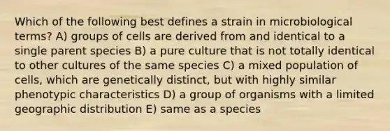 Which of the following best defines a strain in microbiological terms? A) groups of cells are derived from and identical to a single parent species B) a pure culture that is not totally identical to other cultures of the same species C) a mixed population of cells, which are genetically distinct, but with highly similar phenotypic characteristics D) a group of organisms with a limited geographic distribution E) same as a species