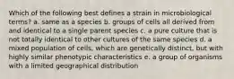 Which of the following best defines a strain in microbiological terms? a. same as a species b. groups of cells all derived from and identical to a single parent species c. a pure culture that is not totally identical to other cultures of the same species d. a mixed population of cells, which are genetically distinct, but with highly similar phenotypic characteristics e. a group of organisms with a limited geographical distribution