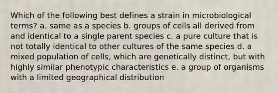 Which of the following best defines a strain in microbiological terms? a. same as a species b. groups of cells all derived from and identical to a single parent species c. a pure culture that is not totally identical to other cultures of the same species d. a mixed population of cells, which are genetically distinct, but with highly similar phenotypic characteristics e. a group of organisms with a limited geographical distribution