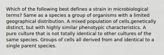 Which of the following best defines a strain in microbiological terms? Same as a species a group of organisms with a limited geographical distribution. A mixed population of cells,genetically distinct, but with highly similar phenotypic characteristics. A pure culture that is not totally identical to other cultures of the same species. Groups of cells all derived from and identical to a single parent species.