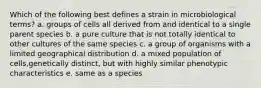 Which of the following best defines a strain in microbiological terms? a. groups of cells all derived from and identical to a single parent species b. a pure culture that is not totally identical to other cultures of the same species c. a group of organisms with a limited geographical distribution d. a mixed population of cells,genetically distinct, but with highly similar phenotypic characteristics e. same as a species