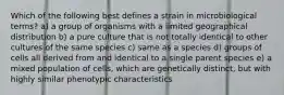 Which of the following best defines a strain in microbiological terms? a) a group of organisms with a limited geographical distribution b) a pure culture that is not totally identical to other cultures of the same species c) same as a species d) groups of cells all derived from and identical to a single parent species e) a mixed population of cells, which are genetically distinct, but with highly similar phenotypic characteristics