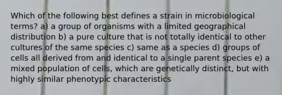 Which of the following best defines a strain in microbiological terms? a) a group of organisms with a limited geographical distribution b) a pure culture that is not totally identical to other cultures of the same species c) same as a species d) groups of cells all derived from and identical to a single parent species e) a mixed population of cells, which are genetically distinct, but with highly similar phenotypic characteristics