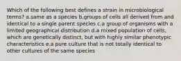 Which of the following best defines a strain in microbiological terms? a.same as a species b.groups of cells all derived from and identical to a single parent species c.a group of organisms with a limited geographical distribution d.a mixed population of cells, which are genetically distinct, but with highly similar phenotypic characteristics e.a pure culture that is not totally identical to other cultures of the same species