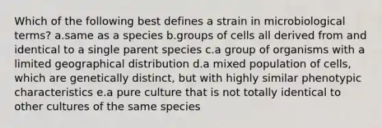 Which of the following best defines a strain in microbiological terms? a.same as a species b.groups of cells all derived from and identical to a single parent species c.a group of organisms with a limited geographical distribution d.a mixed population of cells, which are genetically distinct, but with highly similar phenotypic characteristics e.a pure culture that is not totally identical to other cultures of the same species