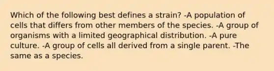 Which of the following best defines a strain? -A population of cells that differs from other members of the species. -A group of organisms with a limited geographical distribution. -A pure culture. -A group of cells all derived from a single parent. -The same as a species.