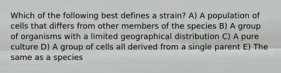 Which of the following best defines a strain? A) A population of cells that differs from other members of the species B) A group of organisms with a limited geographical distribution C) A pure culture D) A group of cells all derived from a single parent E) The same as a species