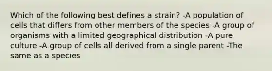 Which of the following best defines a strain? -A population of cells that differs from other members of the species -A group of organisms with a limited geographical distribution -A pure culture -A group of cells all derived from a single parent -The same as a species