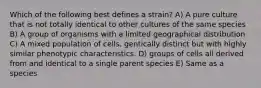 Which of the following best defines a strain? A) A pure culture that is not totally identical to other cultures of the same species B) A group of organisms with a limited geographical distribution C) A mixed population of cells, gentically distinct but with highly similar phenotypic characteristics. D) groups of cells all derived from and identical to a single parent species E) Same as a species