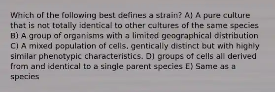 Which of the following best defines a strain? A) A pure culture that is not totally identical to other cultures of the same species B) A group of organisms with a limited geographical distribution C) A mixed population of cells, gentically distinct but with highly similar phenotypic characteristics. D) groups of cells all derived from and identical to a single parent species E) Same as a species