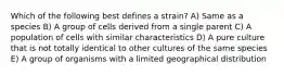 Which of the following best defines a strain? A) Same as a species B) A group of cells derived from a single parent C) A population of cells with similar characteristics D) A pure culture that is not totally identical to other cultures of the same species E) A group of organisms with a limited geographical distribution