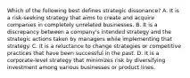 Which of the following best defines strategic dissonance? A. It is a risk-seeking strategy that aims to create and acquire companies in completely unrelated businesses. B. It is a discrepancy between a company's intended strategy and the strategic actions taken by managers while implementing that strategy. C. It is a reluctance to change strategies or competitive practices that have been successful in the past. D. It is a corporate-level strategy that minimizes risk by diversifying investment among various businesses or product lines.