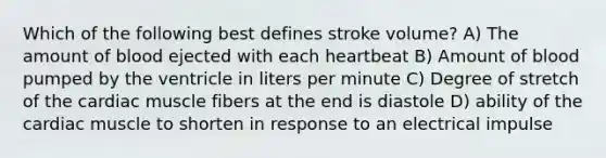 Which of the following best defines stroke volume? A) The amount of blood ejected with each heartbeat B) Amount of blood pumped by the ventricle in liters per minute C) Degree of stretch of the cardiac muscle fibers at the end is diastole D) ability of the cardiac muscle to shorten in response to an electrical impulse