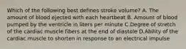 Which of the following best defines stroke volume? A. The amount of blood ejected with each heartbeat B. Amount of blood pumped by the ventricle in liters per minute C.Degree of stretch of the cardiac muscle fibers at the end of diastole D.Ability of the cardiac muscle to shorten in response to an electrical impulse