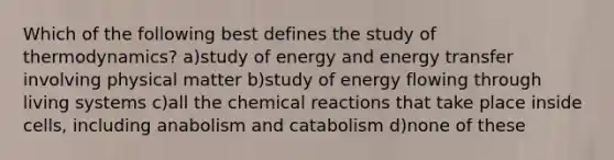 Which of the following best defines the study of thermodynamics? a)study of energy and energy transfer involving physical matter b)study of energy flowing through living systems c)all the chemical reactions that take place inside cells, including anabolism and catabolism d)none of these