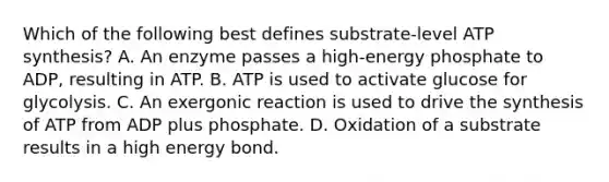 Which of the following best defines substrate-level ATP synthesis? A. An enzyme passes a high-energy phosphate to ADP, resulting in ATP. B. ATP is used to activate glucose for glycolysis. C. An exergonic reaction is used to drive the synthesis of ATP from ADP plus phosphate. D. Oxidation of a substrate results in a high energy bond.