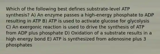 Which of the following best defines substrate-level ATP synthesis? A) An enzyme passes a high-energy phosphate to ADP resulting in ATP B) ATP is used to activate glucose for glycolysis C) An exergonic reaction is used to drive the synthesis of ATP from ADP plus phosphate D) Oxidation of a substrate results in a high energy bond E) ATP is synthesized from adenosine plus 3 phosphates