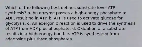 Which of the following best defines substrate-level ATP synthesis? a. An enzyme passes a high-energy phosphate to ADP, resulting in ATP. b. ATP is used to activate glucose for glycolysis. c. An exergonic reaction is used to drive the synthesis of ATP from ADP plus phosphate. d. Oxidation of a substrate results in a high-energy bond. e. ATP is synthesized from adenosine plus three phosphates.