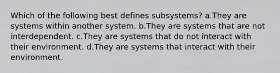 Which of the following best defines subsystems? a.They are systems within another system. b.They are systems that are not interdependent. c.They are systems that do not interact with their environment. d.They are systems that interact with their environment.