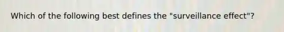 Which of the following best defines the "surveillance effect"?