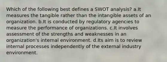 Which of the following best defines a SWOT analysis? a.It measures the tangible rather than the intangible assets of an organization. b.It is conducted by regulatory agencies to measure the performance of organizations. c.It involves assessment of the strengths and weaknesses in an organization's internal environment. d.Its aim is to review internal processes independently of the external industry environment.