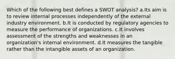 Which of the following best defines a SWOT analysis? a.Its aim is to review internal processes independently of the external industry environment. b.It is conducted by regulatory agencies to measure the performance of organizations. c.It involves assessment of the strengths and weaknesses in an organization's internal environment. d.It measures the tangible rather than the intangible assets of an organization.