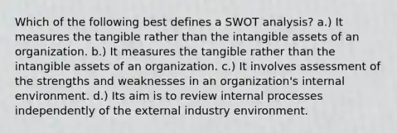 Which of the following best defines a SWOT analysis? a.) It measures the tangible rather than the intangible assets of an organization. b.) It measures the tangible rather than the intangible assets of an organization. c.) It involves assessment of the strengths and weaknesses in an organization's internal environment. d.) Its aim is to review internal processes independently of the external industry environment.