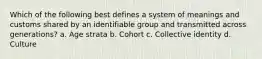 Which of the following best defines a system of meanings and customs shared by an identifiable group and transmitted across generations? a. Age strata b. Cohort c. Collective identity d. Culture