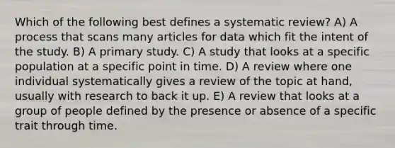 Which of the following best defines a systematic review? A) A process that scans many articles for data which fit the intent of the study. B) A primary study. C) A study that looks at a specific population at a specific point in time. D) A review where one individual systematically gives a review of the topic at hand, usually with research to back it up. E) A review that looks at a group of people defined by the presence or absence of a specific trait through time.