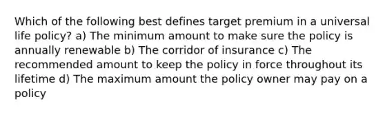 Which of the following best defines target premium in a universal life policy? a) The minimum amount to make sure the policy is annually renewable b) The corridor of insurance c) The recommended amount to keep the policy in force throughout its lifetime d) The maximum amount the policy owner may pay on a policy