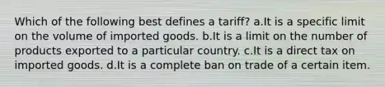 Which of the following best defines a tariff? a.It is a specific limit on the volume of imported goods. b.It is a limit on the number of products exported to a particular country. c.It is a direct tax on imported goods. d.It is a complete ban on trade of a certain item.