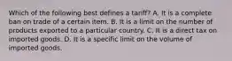 Which of the following best defines a tariff? A. It is a complete ban on trade of a certain item. B. It is a limit on the number of products exported to a particular country. C. It is a direct tax on imported goods. D. It is a specific limit on the volume of imported goods.