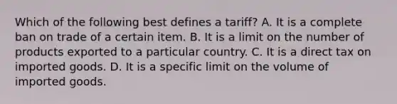 Which of the following best defines a tariff? A. It is a complete ban on trade of a certain item. B. It is a limit on the number of products exported to a particular country. C. It is a direct tax on imported goods. D. It is a specific limit on the volume of imported goods.