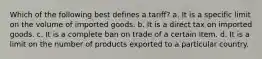 Which of the following best defines a tariff? a. It is a specific limit on the volume of imported goods. b. It is a direct tax on imported goods. c. It is a complete ban on trade of a certain item. d. It is a limit on the number of products exported to a particular country.